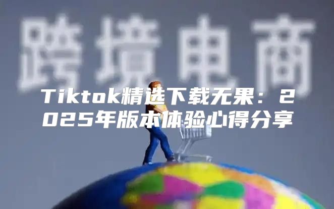 Tiktok精选下载无果：2025年版本体验心得分享