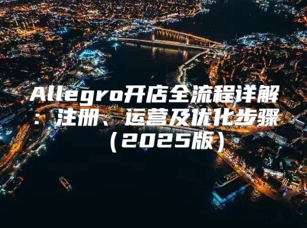 Allegro开店全流程详解：注册、运营及优化步骤2025版