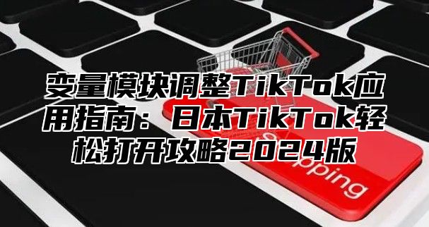 变量模块调整TikTok应用指南：日本TikTok轻松打开攻略2025版