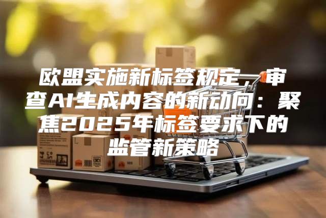 欧盟实施新标签规定，审查AI生成内容的新动向：聚焦2025年标签要求下的监管新策略