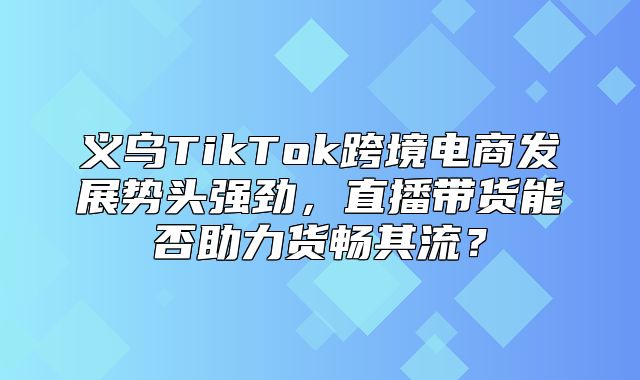 义乌TikTok跨境电商发展势头强劲，直播带货能否助力货畅其流？