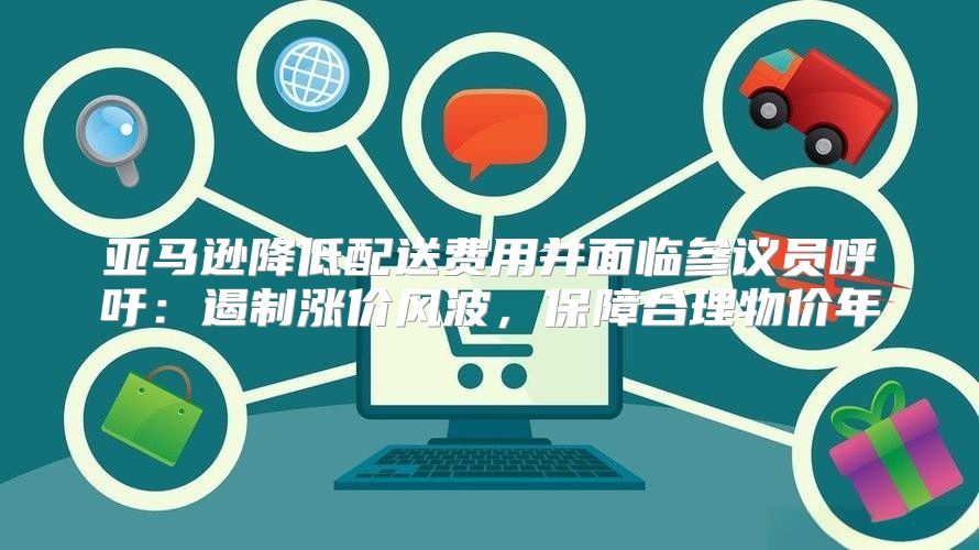 亚马逊降低配送费用并面临参议员呼吁：遏制涨价风波，保障合理物价年