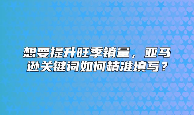 想要提升旺季销量，亚马逊关键词如何精准填写？