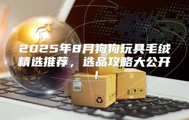 2025年8月狗狗玩具毛绒精选推荐，选品攻略大公开！