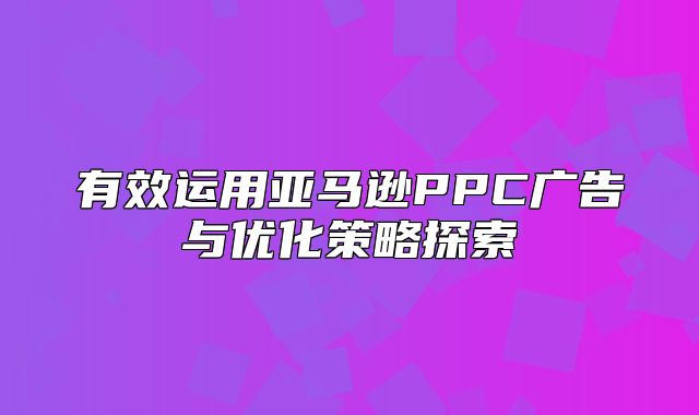 有效运用亚马逊PPC广告与优化策略探索