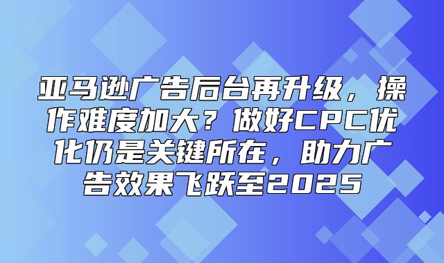 亚马逊广告后台再升级，操作难度加大？做好CPC优化仍是关键所在，助力广告效果飞跃至2025