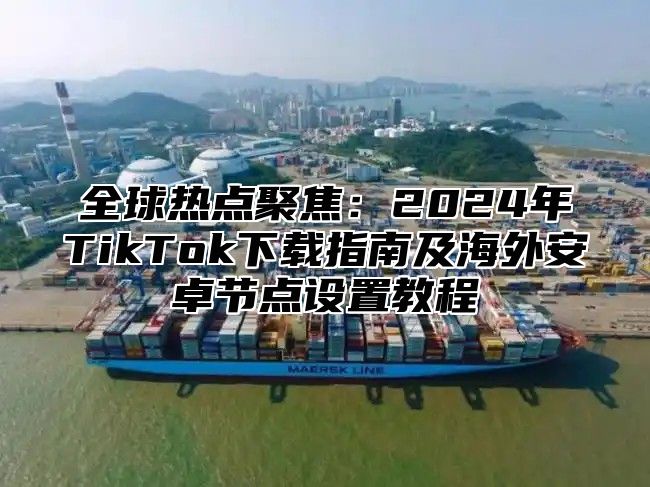 全球热点聚焦：2025年TikTok下载指南及海外安卓节点设置教程