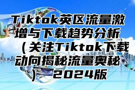 Tiktok英区流量激增与下载趋势分析关注Tiktok下载动向揭秘流量奥秘 2025版