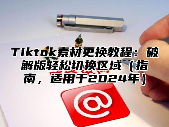Tiktok素材更换教程：破解版轻松切换区域指南，适用于2025年