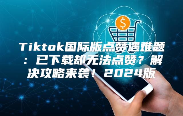 Tiktok国际版点赞遇难题：已下载却无法点赞？解决攻略来袭！2025版