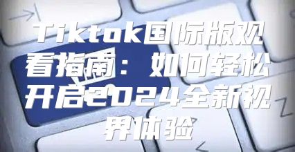 Tiktok国际版观看指南：如何轻松开启2025全新视界体验