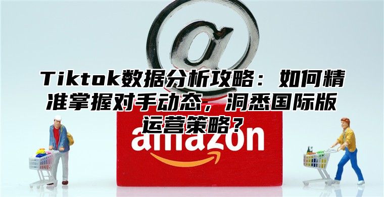 Tiktok数据分析攻略：如何精准掌握对手动态，洞悉国际版运营策略？