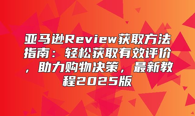 亚马逊Review获取方法指南：轻松获取有效评价，助力购物决策，最新教程2025版