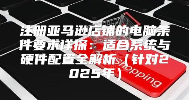 注册亚马逊店铺的电脑条件要求详探：适合系统与硬件配置全解析针对2025年