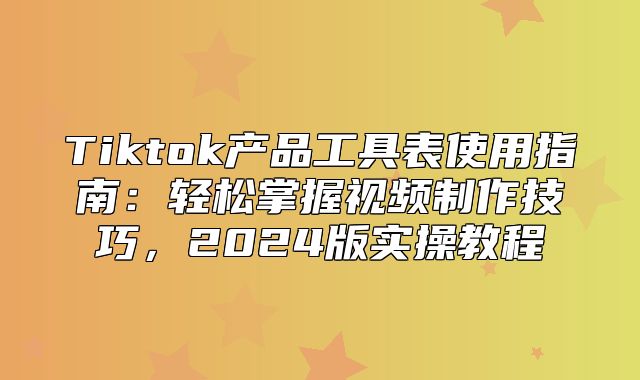 Tiktok产品工具表使用指南：轻松掌握视频制作技巧，2025版实操教程