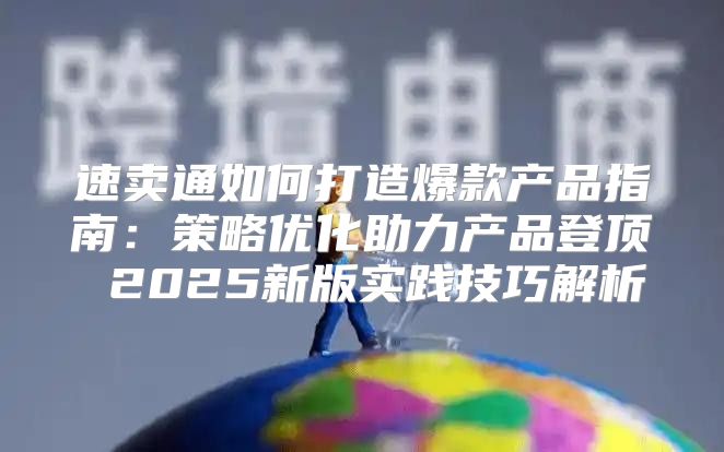 速卖通如何打造爆款产品指南：策略优化助力产品登顶 2025新版实践技巧解析