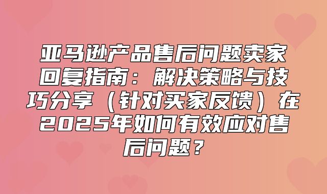 亚马逊产品售后问题卖家回复指南：解决策略与技巧分享针对买家反馈在2025年如何有效应对售后问题？