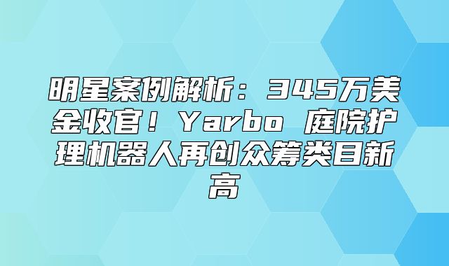 明星案例解析：345万美金收官！Yarbo 庭院护理机器人再创众筹类目新高