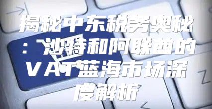 揭秘中东税务奥秘：沙特和阿联酋的VAT蓝海市场深度解析