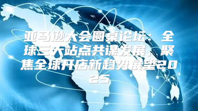 亚马逊大会圆桌论坛：全球三大站点共谋发展，聚焦全球开店新趋势展望2025