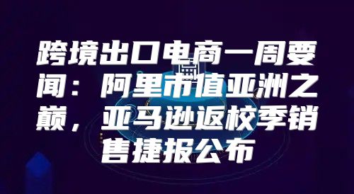 跨境出口电商一周要闻：阿里市值亚洲之巅，亚马逊返校季销售捷报公布