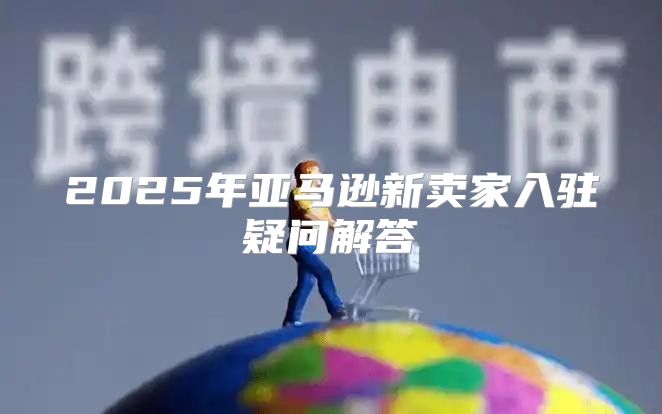 2025年亚马逊新卖家入驻疑问解答