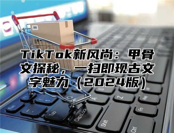 TikTok新风尚：甲骨文探秘，一扫即现古文字魅力2025版