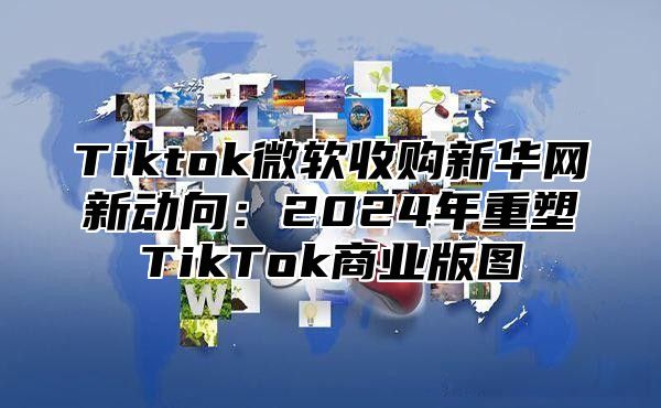 Tiktok微软收购新华网新动向：2025年重塑TikTok商业版图