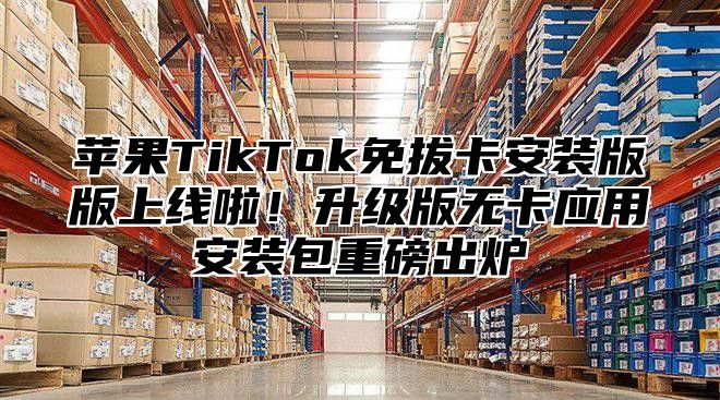 苹果TikTok免拔卡安装版版上线啦！升级版无卡应用安装包重磅出炉