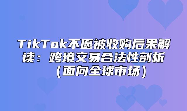 TikTok不愿被收购后果解读：跨境交易合法性剖析面向全球市场