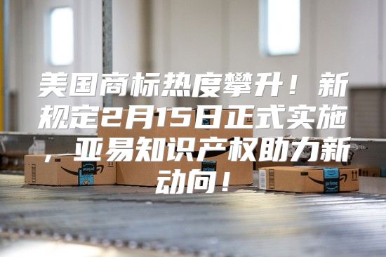 美国商标热度攀升！新规定2月15日正式实施，亚易知识产权助力新动向！