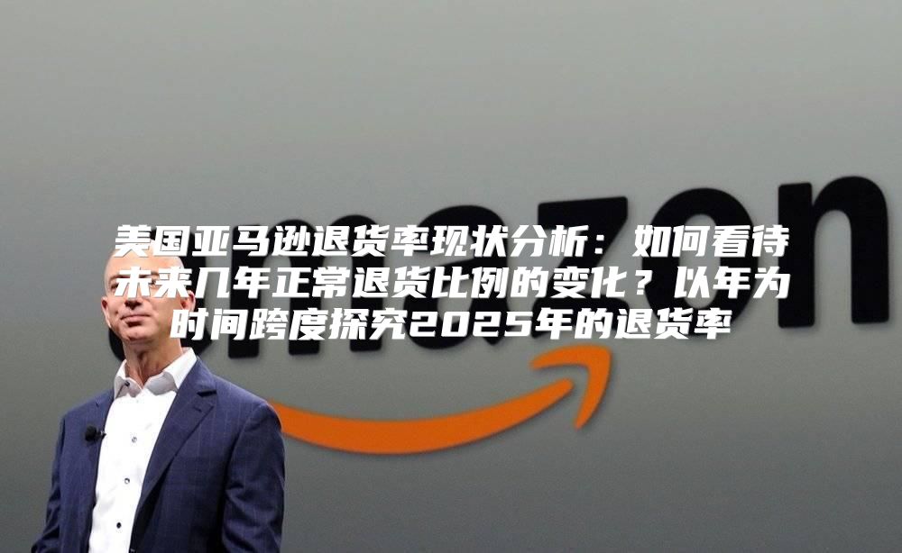 美国亚马逊退货率现状分析：如何看待未来几年正常退货比例的变化？以年为时间跨度探究2025年的退货率