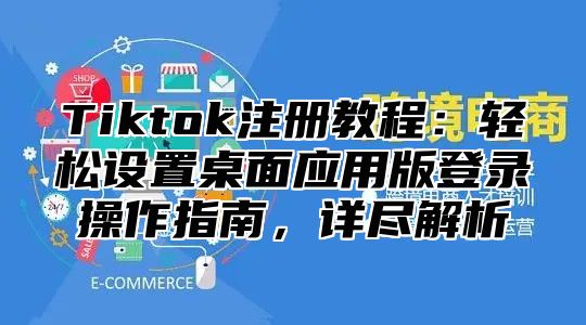 Tiktok注册教程：轻松设置桌面应用版登录操作指南，详尽解析