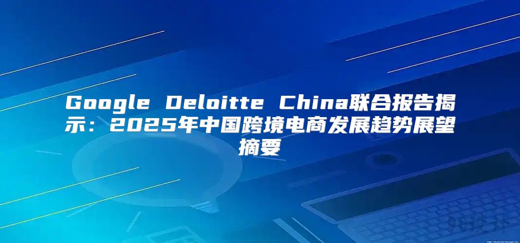 Google Deloitte China联合报告揭示：2025年中国跨境电商发展趋势展望摘要