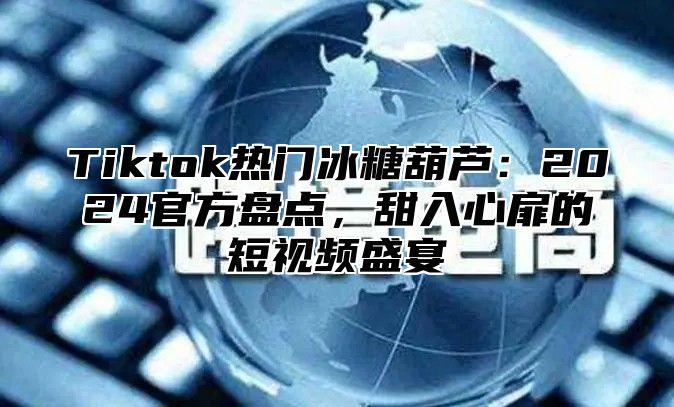 Tiktok热门冰糖葫芦：2025官方盘点，甜入心扉的短视频盛宴