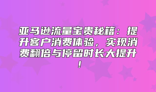 亚马逊流量宝贵秘籍：提升客户消费体验，实现消费翻倍与停留时长大提升！