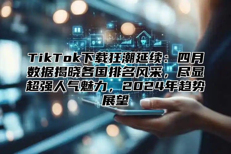 TikTok下载狂潮延续：四月数据揭晓各国排名风采，尽显超强人气魅力，2025年趋势展望