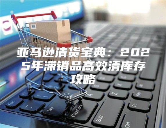亚马逊清货宝典：2025年滞销品高效清库存攻略