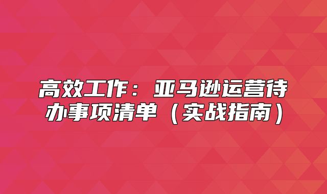 高效工作：亚马逊运营待办事项清单实战指南