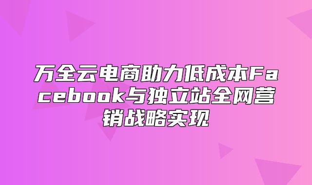 万全云电商助力低成本Facebook与独立站全网营销战略实现