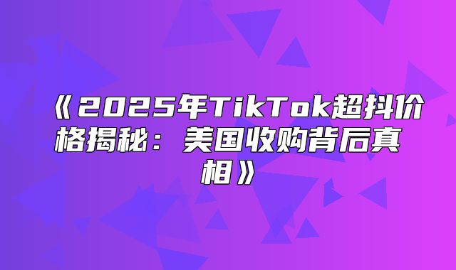 2025年TikTok超抖价格揭秘：美国收购背后真相