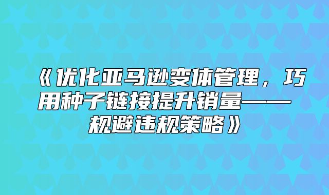 优化亚马逊变体管理，巧用种子链接提升销量——规避违规策略
