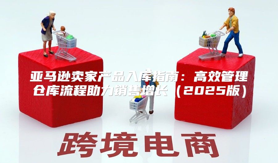 亚马逊卖家产品入库指南：高效管理仓库流程助力销售增长2025版