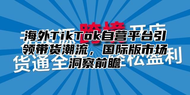 海外TikTok自营平台引领带货潮流，国际版市场洞察前瞻