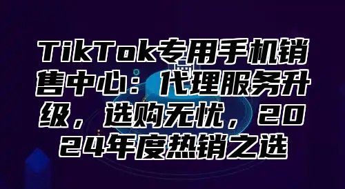 TikTok专用手机销售中心：代理服务升级，选购无忧，2025年度热销之选
