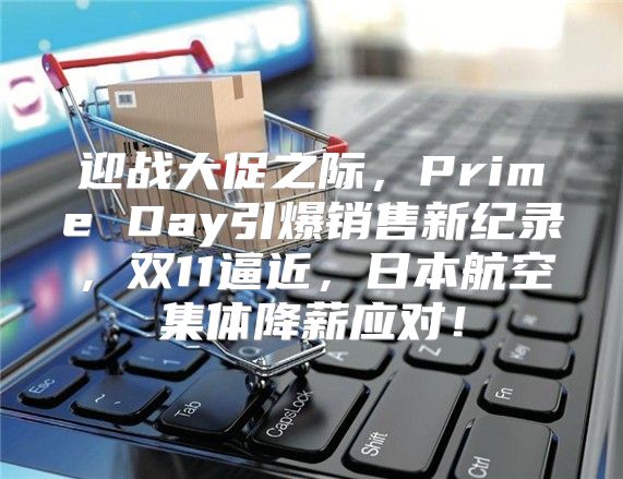 迎战大促之际，Prime Day引爆销售新纪录，双11逼近，日本航空集体降薪应对！