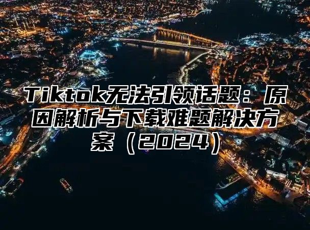 Tiktok无法引领话题：原因解析与下载难题解决方案2025