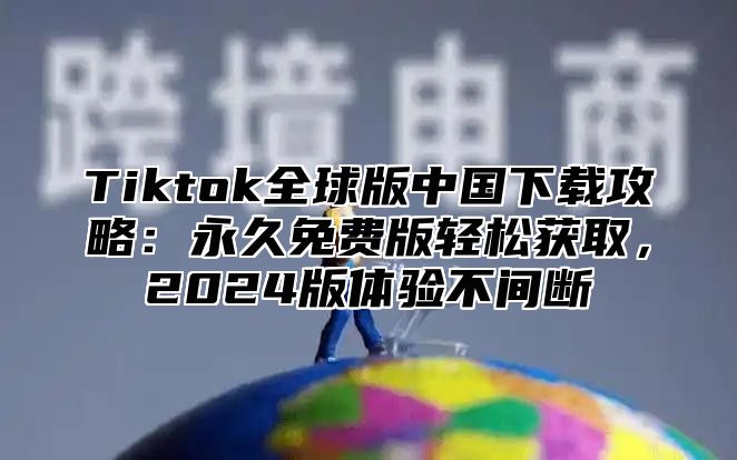 Tiktok全球版中国下载攻略：永久免费版轻松获取，2025版体验不间断
