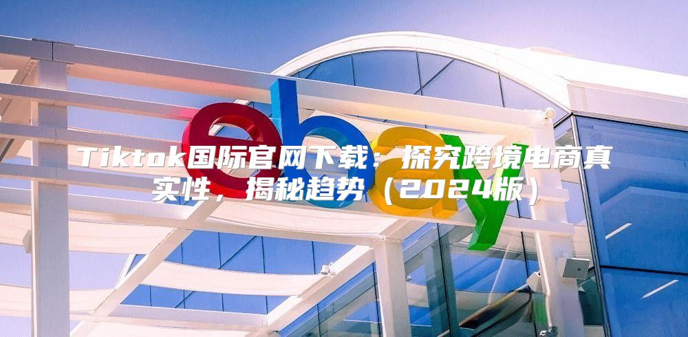 Tiktok国际官网下载：探究跨境电商真实性，揭秘趋势2025版