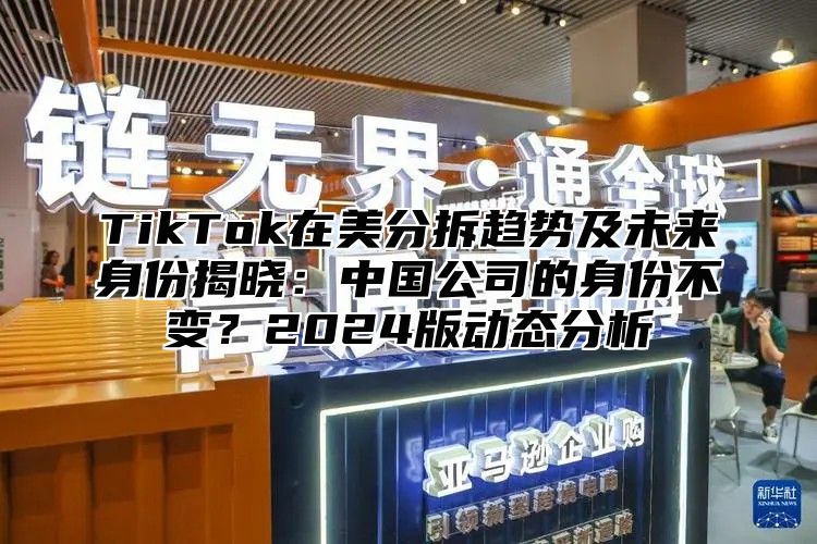 TikTok在美分拆趋势及未来身份揭晓：中国公司的身份不变？2025版动态分析